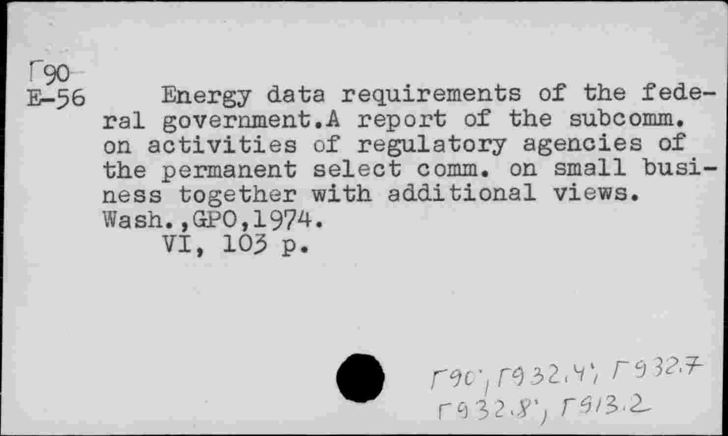 ﻿T90 E-56
Energy data requirements of the federal government.A report of the subcomm, on activities of regulatory agencies of the permanent select comm, on small business together with additional views. Wash.,GPO,1974.
VI, 103 p.
W2<9,